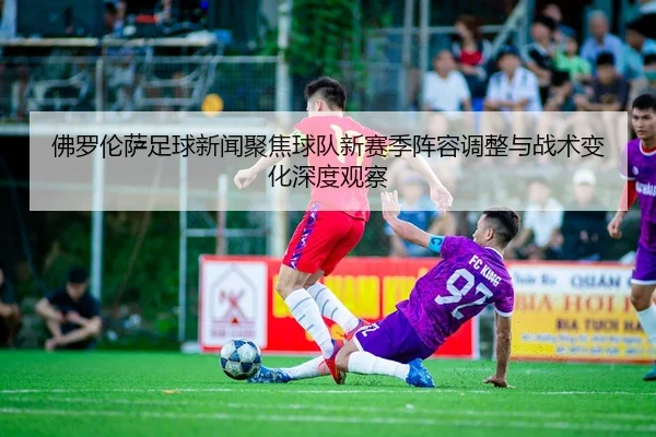 佛罗伦萨足球新闻聚焦球队新赛季阵容调整与战术变化深度观察